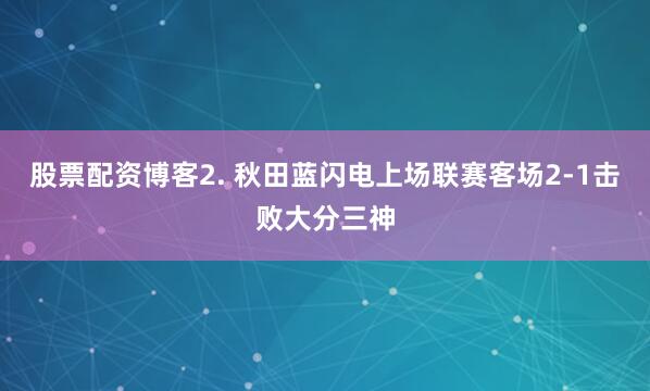 股票配资博客　　2. 秋田蓝闪电上场联赛客场2-1击败大分三神