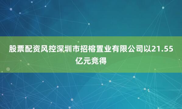 股票配资风控深圳市招榕置业有限公司以21.55亿元竞得