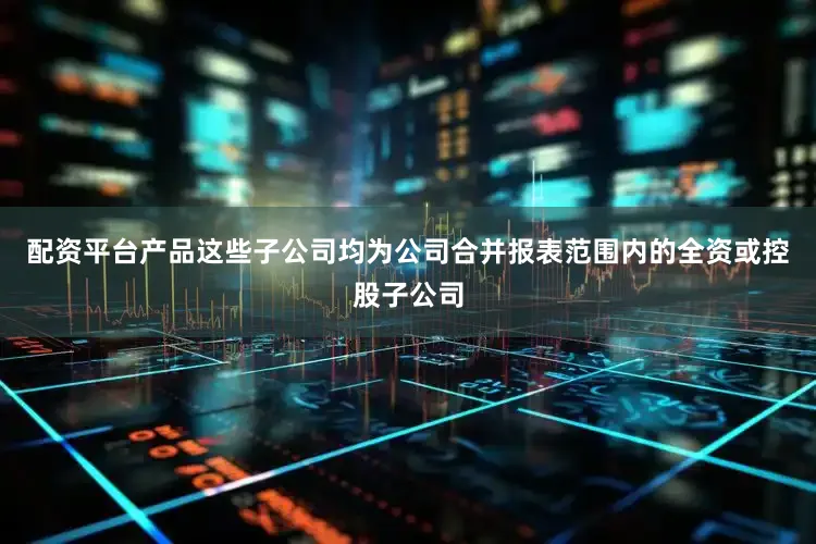 配资平台产品这些子公司均为公司合并报表范围内的全资或控股子公司