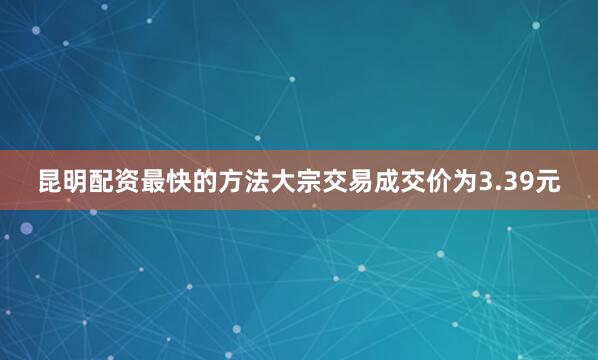 昆明配资最快的方法大宗交易成交价为3.39元